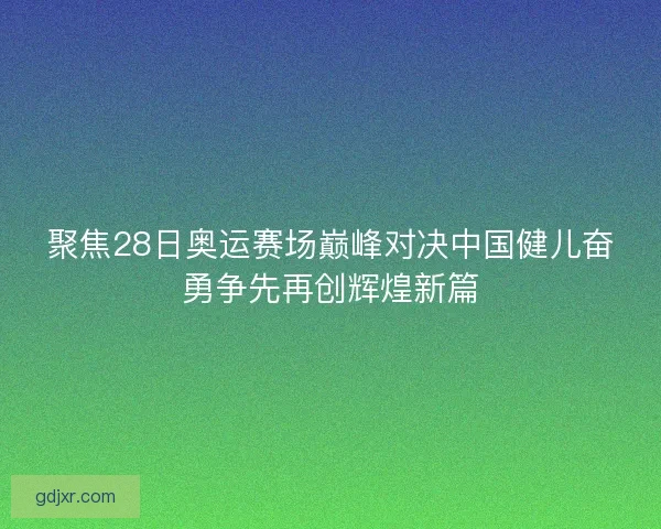 聚焦28日奥运赛场巅峰对决中国健儿奋勇争先再创辉煌新篇