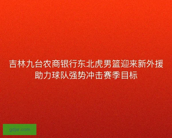 吉林九台农商银行东北虎男篮迎来新外援助力球队强势冲击赛季目标
