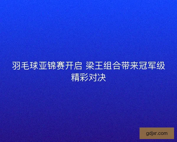 羽毛球亚锦赛开启 梁王组合带来冠军级精彩对决