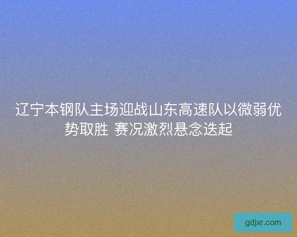 辽宁本钢队主场迎战山东高速队以微弱优势取胜 赛况激烈悬念迭起 辽宁本钢队主场迎战山东高速队以微弱优势取胜 赛况激烈悬念迭起