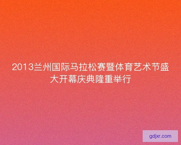 2013兰州国际马拉松赛暨体育艺术节盛大开幕庆典隆重举行 2013兰州国际马拉松赛暨体育艺术节盛大开幕庆典隆重举行