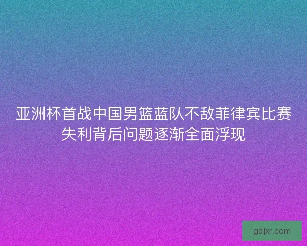 亚洲杯首战中国男篮蓝队不敌菲律宾比赛失利背后问题逐渐全面浮现