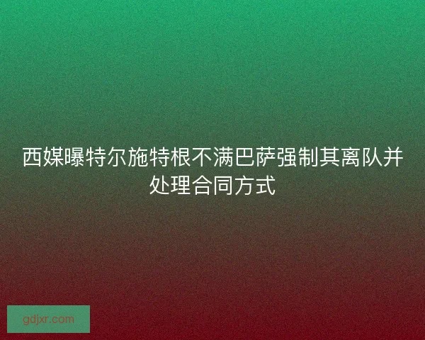 西媒曝特尔施特根不满巴萨强制其离队并处理合同方式