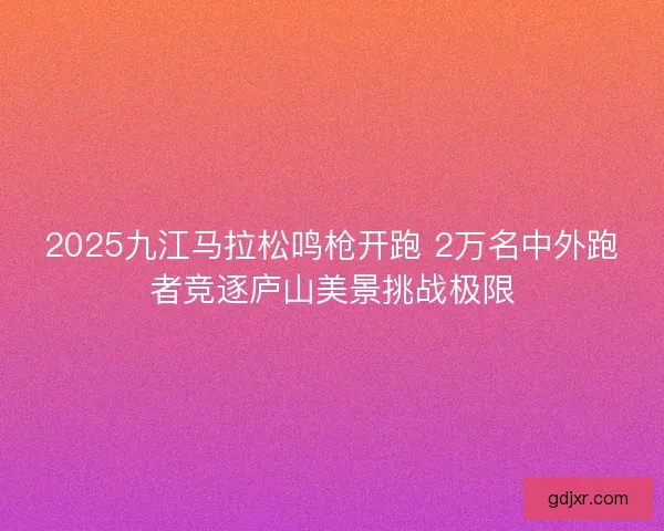 2025九江马拉松鸣枪开跑 2万名中外跑者竞逐庐山美景挑战极限 2025九江马拉松鸣枪开跑 2万名中外跑者竞逐庐山美景挑战极限