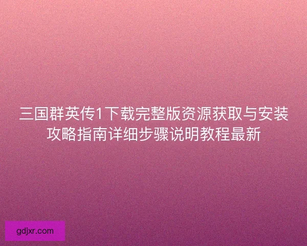 三国群英传1下载完整版资源获取与安装攻略指南详细步骤说明教程最新