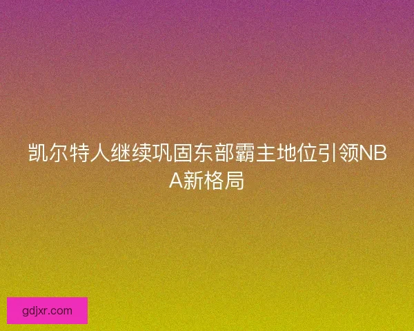 凯尔特人继续巩固东部霸主地位引领NBA新格局 凯尔特人继续巩固东部霸主地位引领NBA新格局