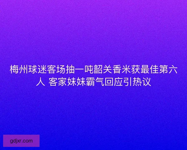梅州球迷客场抽一吨韶关香米获最佳第六人 客家妹妹霸气回应引热议