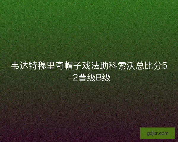 韦达特穆里奇帽子戏法助科索沃总比分5-2晋级B级 韦达特穆里奇帽子戏法助科索沃总比分5-2晋级B级
