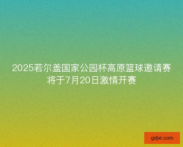 2025若尔盖国家公园杯高原篮球邀请赛将于7月20日激情开赛