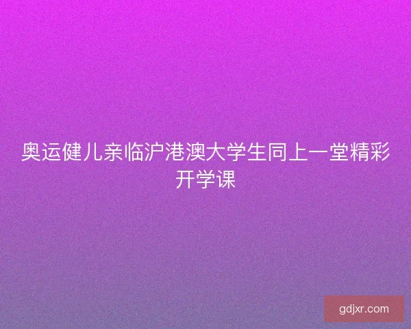 奥运健儿亲临沪港澳大学生同上一堂精彩开学课