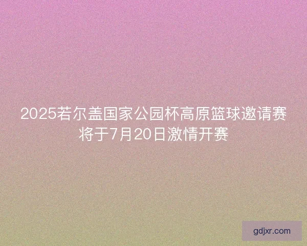 2025若尔盖国家公园杯高原篮球邀请赛将于7月20日激情开赛 2025若尔盖国家公园杯高原篮球邀请赛将于7月20日激情开赛