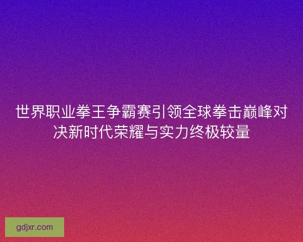 世界职业拳王争霸赛引领全球拳击巅峰对决新时代荣耀与实力终极较量 世界职业拳王争霸赛引领全球拳击巅峰对决新时代荣耀与实力终极较量