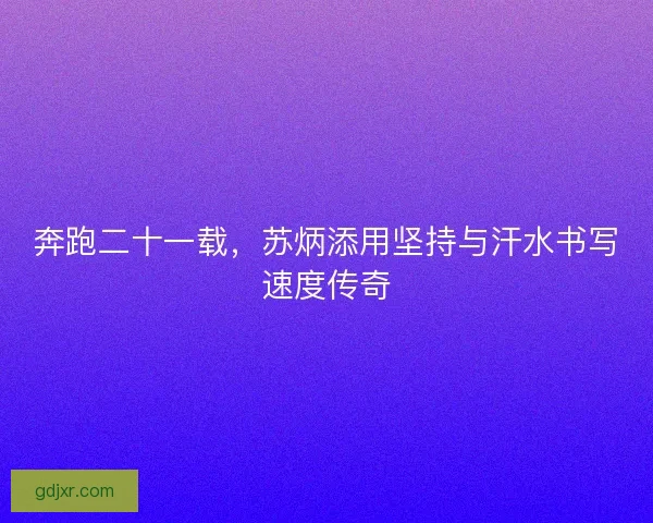 奔跑二十一载，苏炳添用坚持与汗水书写速度传奇