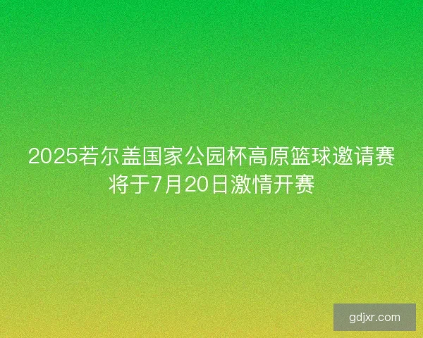 2025若尔盖国家公园杯高原篮球邀请赛将于7月20日激情开赛