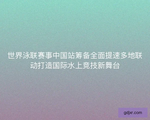 世界泳联赛事中国站筹备全面提速多地联动打造国际水上竞技新舞台 世界泳联赛事中国站筹备全面提速多地联动打造国际水上竞技新舞台
