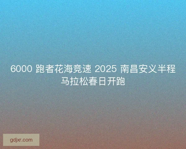 6000 跑者花海竞速 2025 南昌安义半程马拉松春日开跑