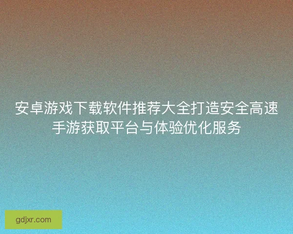 安卓游戏下载软件推荐大全打造安全高速手游获取平台与体验优化服务