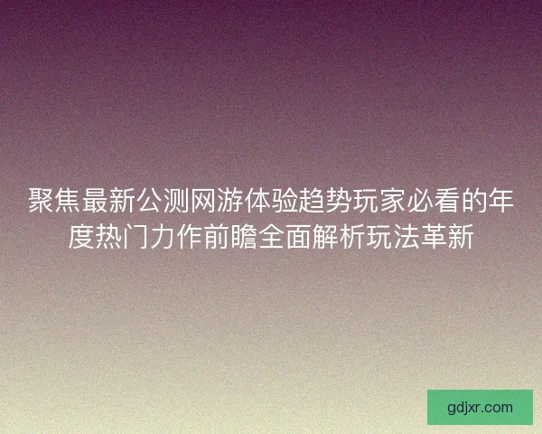 聚焦最新公测网游体验趋势玩家必看的年度热门力作前瞻全面解析玩法革新 聚焦最新公测网游体验趋势玩家必看的年度热门力作前瞻全面解析玩法革新