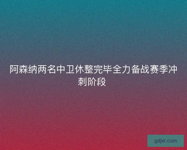 阿森纳两名中卫休整完毕全力备战赛季冲刺阶段 阿森纳两名中卫休整完毕全力备战赛季冲刺阶段