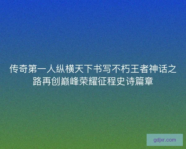传奇第一人纵横天下书写不朽王者神话之路再创巅峰荣耀征程史诗篇章 传奇第一人纵横天下书写不朽王者神话之路再创巅峰荣耀征程史诗篇章