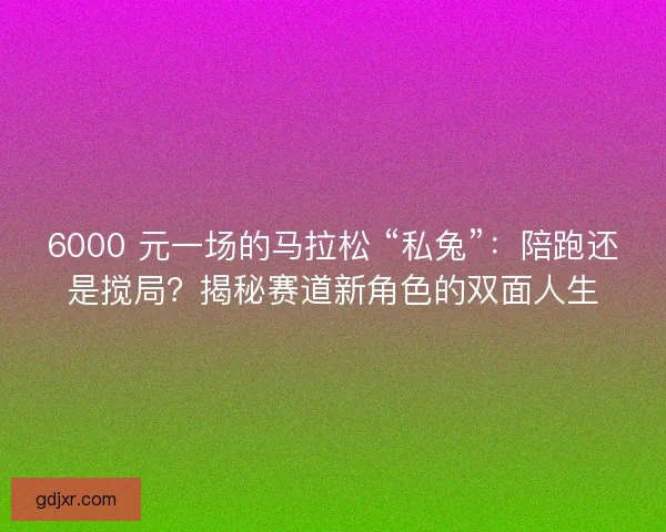 6000 元一场的马拉松 “私兔”：陪跑还是搅局？揭秘赛道新角色的双面人生