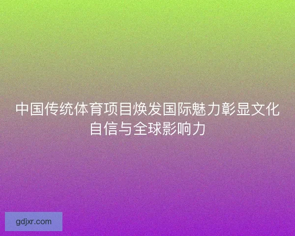 中国传统体育项目焕发国际魅力彰显文化自信与全球影响力 中国传统体育项目焕发国际魅力彰显文化自信与全球影响力