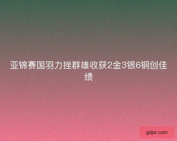 亚锦赛国羽力挫群雄收获2金3银6铜创佳绩 亚锦赛国羽力挫群雄收获2金3银6铜创佳绩