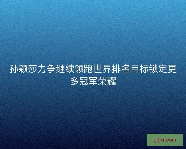 孙颖莎力争继续领跑世界排名目标锁定更多冠军荣耀 孙颖莎力争继续领跑世界排名目标锁定更多冠军荣耀