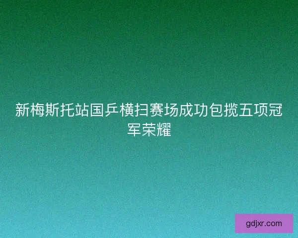 新梅斯托站国乒横扫赛场成功包揽五项冠军荣耀